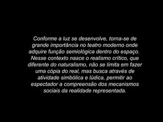 Conforme a luz se desenvolve, torna-se de
grande importância no teatro moderno onde
adquire função semiológica dentro do espaço.
Nesse contexto nasce o realismo crítico, que
diferente do naturalismo, não se limita em fazer
uma cópia do real, mas busca através de
atividade simbólica e lúdica, permitir ao
espectador a compreensão dos mecanismos
sociais da realidade representada.
 