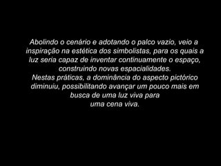 Abolindo o cenário e adotando o palco vazio, veio a
inspiração na estética dos simbolistas, para os quais a
luz seria capaz de inventar continuamente o espaço,
construindo novas espacialidades.
Nestas práticas, a dominância do aspecto pictórico
diminuiu, possibilitando avançar um pouco mais em
busca de uma luz viva para
uma cena viva.
 