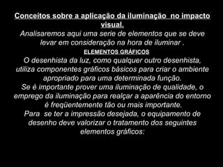Conceitos sobre a aplicação da iluminação no impacto
visual.
Analisaremos aqui uma serie de elementos que se deve
levar em consideração na hora de iluminar .
ELEMENTOS GRÁFICOS
O desenhista da luz, como qualquer outro desenhista,
utiliza componentes gráficos básicos para criar o ambiente
apropriado para uma determinada função.
Se é importante prover uma iluminação de qualidade, o
emprego da iluminação para realçar a aparência do entorno
é freqüentemente tão ou mais importante.
Para se ter a impressão desejada, o equipamento de
desenho deve valorizar o tratamento dos seguintes
elementos gráficos:
 