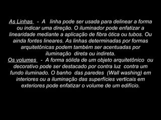 As Linhas - A linha pode ser usada para delinear a forma
ou indicar uma direção. O iluminador pode enfatizar a
linearidade mediante a aplicação de fibra ótica ou tubos. Ou
ainda fontes lineares. As linhas determinadas por formas
arquitetônicas podem também ser acentuadas por
iluminação direta ou indireta.
Os volumes - A forma sólida de um objeto arquitetônico ou
decorativo pode ser destacado por contra luz contra um
fundo iluminado. O banho das paredes (Wall washing) em
interiores ou a iluminação das superfícies verticais em
exteriores pode enfatizar o volume de um edifício.
 