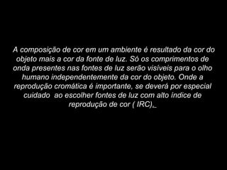 A composição de cor em um ambiente é resultado da cor do
objeto mais a cor da fonte de luz. Só os comprimentos de
onda presentes nas fontes de luz serão visíveis para o olho
humano independentemente da cor do objeto. Onde a
reprodução cromática é importante, se deverá por especial
cuidado ao escolher fontes de luz com alto índice de
reprodução de cor ( IRC).
 