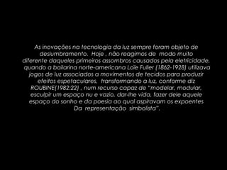As inovações na tecnologia da luz sempre foram objeto de
deslumbramento. Hoje , não reagimos de modo muito
diferente daqueles primeiros assombros causados pela eletricidade,
quando a bailarina norte-americana Loïe Fuller (1862-1928) utilizava
jogos de luz associados a movimentos de tecidos para produzir
efeitos espetaculares, transformando a luz, conforme diz
ROUBINE(1982:22) , num recurso capaz de “modelar, modular,
esculpir um espaço nu e vazio, dar-lhe vida, fazer dele aquele
espaço do sonho e da poesia ao qual aspiravam os expoentes
Da representação simbolista”.
 