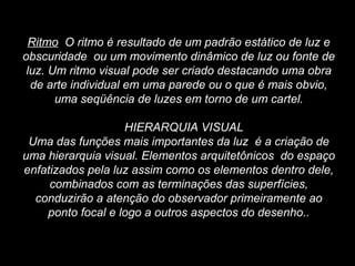 Ritmo O ritmo é resultado de um padrão estático de luz e
obscuridade ou um movimento dinâmico de luz ou fonte de
luz. Um ritmo visual pode ser criado destacando uma obra
de arte individual em uma parede ou o que é mais obvio,
uma seqüência de luzes em torno de um cartel.
HIERARQUIA VISUAL
Uma das funções mais importantes da luz é a criação de
uma hierarquia visual. Elementos arquitetônicos do espaço
enfatizados pela luz assim como os elementos dentro dele,
combinados com as terminações das superfícies,
conduzirão a atenção do observador primeiramente ao
ponto focal e logo a outros aspectos do desenho..
 