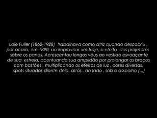 Loïe Fuller (1862-1928) trabalhava como atriz quando descobriu ,
por acaso, em 1890, ao improvisar um traje, o efeito dos projetores
sobre os panos. Acrescentou longos véus ao vestido esvoaçante
de sua estreia, acentuando sua amplidão por prolongar os braços
com bastões , multiplicando os efeitos de luz , cores diversas,
spots situados diante dela, atrás , ao lado , sob o assoalho (...)
 