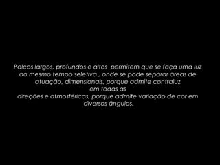 Palcos largos, profundos e altos permitem que se faça uma luz
ao mesmo tempo seletiva , onde se pode separar áreas de
atuação, dimensionais, porque admite contraluz
em todas as
direções e atmosféricas, porque admite variação de cor em
diversos ângulos.
 