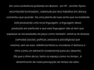 Em uma conferência proferida em Bostom , em 97 , Jennifer Tipton,
reconhecida iluminadora , sobretudo por seus trabalhos em dança,
comentou que quando faz uma planta de luzes sente que na realidade
está produzindo uma nova linguagem, a linguagem dessa
produção em particular e que essa linguagem não só tem que
expressar as necessidades da peça como também referir-se às diversas
camadas (sociais, politicas, pessoais e psicológicas) que
vivemos, sem ser essa referência literal ou mundana. E destaca o
ritmo como um elemento fundamental para seu desenho.
Diz que o ritmo da luz, tanto no espaço como no tempo , é
determinante de nossa percepção do tempo da obra.
 