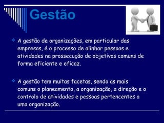  A gestão de organizações, em particular das
empresas, é o processo de alinhar pessoas e
atividades na prossecução de objetivos comuns de
forma eficiente e eficaz.
 A gestão tem muitas facetas, sendo as mais
comuns o planeamento, a organização, a direção e o
controlo de atividades e pessoas pertencentes a
uma organização.
Gestão
 