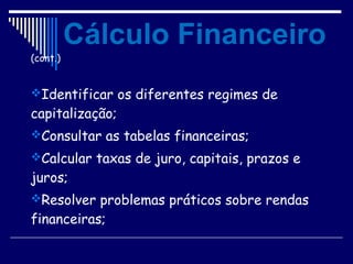 (cont.)
Identificar os diferentes regimes de
capitalização;
Consultar as tabelas financeiras;
Calcular taxas de juro, capitais, prazos e
juros;
Resolver problemas práticos sobre rendas
financeiras;
Cálculo Financeiro
 