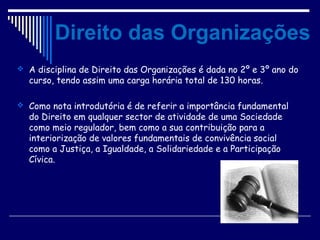 Direito das Organizações
 A disciplina de Direito das Organizações é dada no 2º e 3º ano do
curso, tendo assim uma carga horária total de 130 horas.
 Como nota introdutória é de referir a importância fundamental
do Direito em qualquer sector de atividade de uma Sociedade
como meio regulador, bem como a sua contribuição para a
interiorização de valores fundamentais de convivência social
como a Justiça, a Igualdade, a Solidariedade e a Participação
Cívica.
 