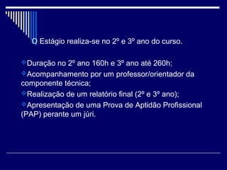 O Estágio realiza-se no 2º e 3º ano do curso.
Duração no 2º ano 160h e 3º ano até 260h;
Acompanhamento por um professor/orientador da
componente técnica;
Realização de um relatório final (2º e 3º ano);
Apresentação de uma Prova de Aptidão Profissional
(PAP) perante um júri.
 