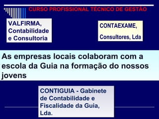 CURSO PROFISSIONAL TÉCNICO DE GESTÃO
As empresas locais colaboram com a
escola da Guia na formação do nossos
jovens
As empresas locais colaboram com a
escola da Guia na formação do nossos
jovens
VALFIRMA,
Contabilidade
e Consultoria
VALFIRMA,
Contabilidade
e Consultoria
CONTAEXAME,
Consultores, Lda
CONTAEXAME,
Consultores, Lda
CONTIGUIA - Gabinete
de Contabilidade e
Fiscalidade da Guia,
Lda.
CONTIGUIA - Gabinete
de Contabilidade e
Fiscalidade da Guia,
Lda.
 