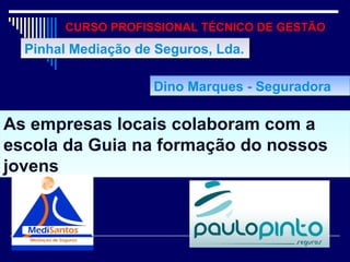 CURSO PROFISSIONAL TÉCNICO DE GESTÃO
As empresas locais colaboram com a
escola da Guia na formação do nossos
jovens
As empresas locais colaboram com a
escola da Guia na formação do nossos
jovens
Pinhal Mediação de Seguros, Lda.Pinhal Mediação de Seguros, Lda.
Dino Marques - SeguradoraDino Marques - Seguradora
 