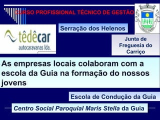 CURSO PROFISSIONAL TÉCNICO DE GESTÃO
As empresas locais colaboram com a
escola da Guia na formação do nossos
jovens
As empresas locais colaboram com a
escola da Guia na formação do nossos
jovens
Serração dos HelenosSerração dos Helenos
Junta de
Freguesia do
Carriço
Junta de
Freguesia do
Carriço
Escola de Condução da GuiaEscola de Condução da Guia
Centro Social Paroquial Maris Stella da GuiaCentro Social Paroquial Maris Stella da Guia
 