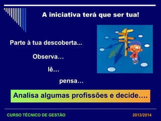 A iniciativa terá que ser tua!
Parte à tua descoberta...
Observa…
lê…
pensa…
Analisa algumas profissões e decide….
CURSO TÉCNICO DE GESTÃO 2013/2014
 