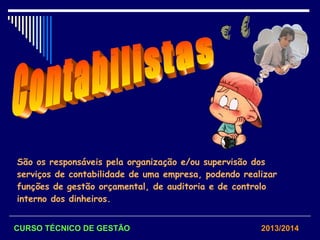 São os responsáveis pela organização e/ou supervisão dos
serviços de contabilidade de uma empresa, podendo realizar
funções de gestão orçamental, de auditoria e de controlo
interno dos dinheiros.
CURSO TÉCNICO DE GESTÃO 2013/2014
 