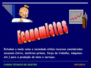 Estudam o modo como a sociedade utiliza recursos considerados
escassos (terra, matérias-primas, força de trabalho, máquinas,
etc.) para a produção de bens e serviços.
CURSO TÉCNICO DE GESTÃO 2013/2014
 