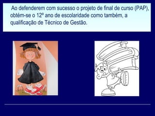 Ao defenderem com sucesso o projeto de final de curso (PAP),
obtém-se o 12º ano de escolaridade como também, a
qualificação de Técnico de Gestão.
Ao defenderem com sucesso o projeto de final de curso (PAP),
obtém-se o 12º ano de escolaridade como também, a
qualificação de Técnico de Gestão.
 