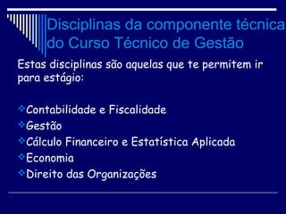 Disciplinas da componente técnica
do Curso Técnico de Gestão
Estas disciplinas são aquelas que te permitem ir
para estágio:
Contabilidade e Fiscalidade
Gestão
Cálculo Financeiro e Estatística Aplicada
Economia
Direito das Organizações
 