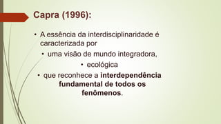 Capra (1996):
• A essência da interdisciplinaridade é
caracterizada por
• uma visão de mundo integradora,
• ecológica
• que reconhece a interdependência
fundamental de todos os
fenômenos.
 