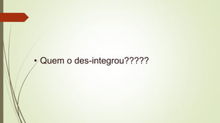 • Quem o des-integrou?????
 