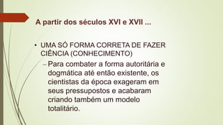 A partir dos séculos XVI e XVII ...
• UMA SÓ FORMA CORRETA DE FAZER
CIÊNCIA (CONHECIMENTO)
– Para combater a forma autoritária e
dogmática até então existente, os
cientistas da época exageram em
seus pressupostos e acabaram
criando também um modelo
totalitário.
 