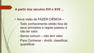 A partir dos séculos XVI e XVII ...
• Nova visão de FAZER CIÊNCIA –
– Todo conhecimento obtido fora de
seus princípios e regras passou a
não ter valor.
– Senso comum – não tem valor
– Para Conhecer - dividir, classificar,
quantificar
 