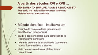 A partir dos séculos XVI e XVII …
PENSAMENTO SIMPLIFICADOR E REDUCIONISTA
baseado no racionalismo cartesiano e no
determinismo mecanicista
• Método científico – implicava em
• redução da complexidade (pensamento
simplificador, reducionista)
• dividir o todo em partes para compreendê-lo
(racionalismo cartesiano)
• Ideia de ordem e de estabilidade (como se o
mundo fosse estático e eterno)
• Ideia de mundo-máquina (determinismo
mecanicista)
 