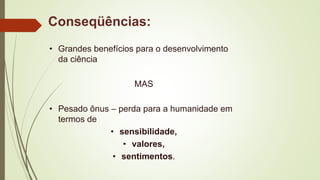 Conseqüências:
• Grandes benefícios para o desenvolvimento
da ciência
MAS
• Pesado ônus – perda para a humanidade em
termos de
• sensibilidade,
• valores,
• sentimentos.
 