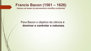 Francis Bacon (1561 – 1626)
(lançou as bases do pensamento científico ocidental)
Para Bacon o objetivo da ciência é
dominar e controlar a natureza.
 