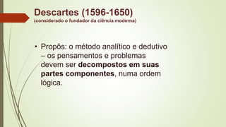 Descartes (1596-1650)
(considerado o fundador da ciência moderna)
• Propôs: o método analítico e dedutivo
– os pensamentos e problemas
devem ser decompostos em suas
partes componentes, numa ordem
lógica.
 