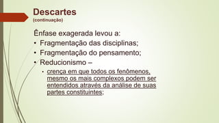 Descartes
(continuação)
Ênfase exagerada levou a:
• Fragmentação das disciplinas;
• Fragmentação do pensamento;
• Reducionismo –
• crença em que todos os fenômenos,
mesmo os mais complexos podem ser
entendidos através da análise de suas
partes constituintes;
 