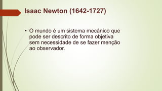 Isaac Newton (1642-1727)
• O mundo é um sistema mecânico que
pode ser descrito de forma objetiva
sem necessidade de se fazer menção
ao observador.
 