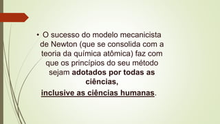 • O sucesso do modelo mecanicista
de Newton (que se consolida com a
teoria da química atômica) faz com
que os princípios do seu método
sejam adotados por todas as
ciências,
inclusive as ciências humanas.
 