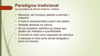 Paradigma tradicional
(ou paradigma da ciência moderna - síntese)
• Natureza, ser humano, plantas e animais –
máquina
• O todo é compreendido a partir das partes
• Verdade absoluta na ciência
• Só se considera científico as coisas que
podem ser medidas e quantificadas
• O homem é visto como separado da natureza
• A natureza é vista como sendo obrigada a
servir ao homem.
 