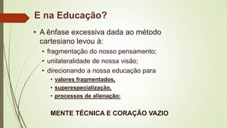 E na Educação?
• A ênfase excessiva dada ao método
cartesiano levou à:
• fragmentação do nosso pensamento;
• unilateralidade de nossa visão;
• direcionando a nossa educação para
• valores fragmentados,
• superespecialização,
• processos de alienação:
MENTE TÉCNICA E CORAÇÃO VAZIO
 