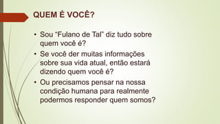 QUEM É VOCÊ?
• Sou “Fulano de Tal” diz tudo sobre
quem você é?
• Se você der muitas informações
sobre sua vida atual, então estará
dizendo quem você é?
• Ou precisamos pensar na nossa
condição humana para realmente
podermos responder quem somos?
 