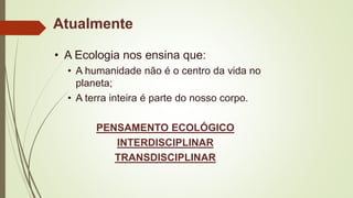 Atualmente
• A Ecologia nos ensina que:
• A humanidade não é o centro da vida no
planeta;
• A terra inteira é parte do nosso corpo.
PENSAMENTO ECOLÓGICO
INTERDISCIPLINAR
TRANSDISCIPLINAR
 