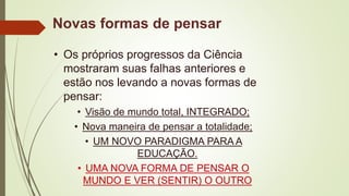 Novas formas de pensar
• Os próprios progressos da Ciência
mostraram suas falhas anteriores e
estão nos levando a novas formas de
pensar:
• Visão de mundo total, INTEGRADO;
• Nova maneira de pensar a totalidade;
• UM NOVO PARADIGMA PARA A
EDUCAÇÃO.
• UMA NOVA FORMA DE PENSAR O
MUNDO E VER (SENTIR) O OUTRO
 