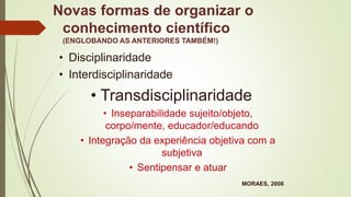 Novas formas de organizar o
conhecimento científico
(ENGLOBANDO AS ANTERIORES TAMBÉM!)
• Disciplinaridade
• Interdisciplinaridade
• Transdisciplinaridade
• Inseparabilidade sujeito/objeto,
corpo/mente, educador/educando
• Integração da experiência objetiva com a
subjetiva
• Sentipensar e atuar
MORAES, 2008
 