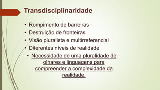 Transdisciplinaridade
• Rompimento de barreiras
• Destruição de fronteiras
• Visão pluralista e multirreferencial
• Diferentes níveis de realidade
• Necessidade de uma pluralidade de
olhares e linguagens para
compreender a complexidade da
realidade.
 
