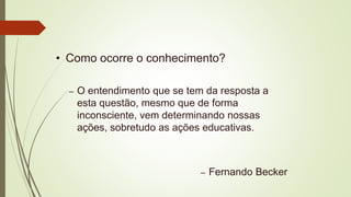 • Como ocorre o conhecimento?
– O entendimento que se tem da resposta a
esta questão, mesmo que de forma
inconsciente, vem determinando nossas
ações, sobretudo as ações educativas.
– Fernando Becker
 