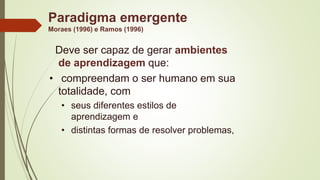 Paradigma emergente
Moraes (1996) e Ramos (1996)
Deve ser capaz de gerar ambientes
de aprendizagem que:
• compreendam o ser humano em sua
totalidade, com
• seus diferentes estilos de
aprendizagem e
• distintas formas de resolver problemas,
 