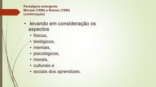Paradigma emergente
Moraes (1996) e Ramos (1996)
(continuação)
• levando em consideração os
aspectos
• físicos,
• biológicos,
• mentais,
• psicológicos,
• morais,
• culturais e
• sociais dos aprendizes.
 