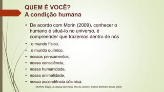 QUEM É VOCÊ?
A condição humana
• De acordo com Morin (2009), conhecer o
humano é situá-lo no universo, é
compreender que trazemos dentro de nós
• o mundo físico,
• o mundo químico,
• nossos pensamentos,
• nossa consciência,
• nossa humanidade,
• nossa animalidade,
• nossa ascendência cósmica.
MORIN, Edgar. A cabeça bem-feita. Rio de Janeiro: Editora Bertrand Brasil, 2009.
 