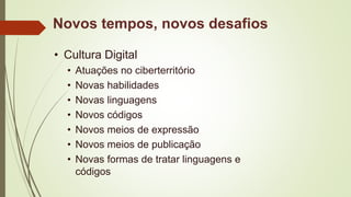 Novos tempos, novos desafios
• Cultura Digital
• Atuações no ciberterritório
• Novas habilidades
• Novas linguagens
• Novos códigos
• Novos meios de expressão
• Novos meios de publicação
• Novas formas de tratar linguagens e
códigos
 