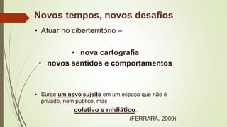 • Atuar no ciberterritório –
• nova cartografia
• novos sentidos e comportamentos
• Surge um novo sujeito em um espaço que não é
privado, nem público, mas
coletivo e midiático.
(FERRARA, 2009)
Novos tempos, novos desafios
 