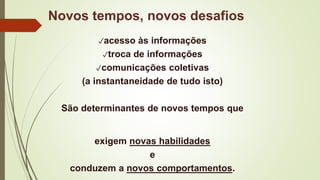 ✓acesso às informações
✓troca de informações
✓comunicações coletivas
(a instantaneidade de tudo isto)
São determinantes de novos tempos que
exigem novas habilidades
e
conduzem a novos comportamentos.
Novos tempos, novos desafios
 