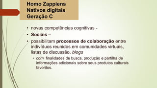 • novas competências cognitivas -
• Sociais –
• possibilitam processos de colaboração entre
indivíduos reunidos em comunidades virtuais,
listas de discussão, blogs
• com finalidades de busca, produção e partilha de
informações adicionais sobre seus produtos culturais
favoritos.
Homo Zappiens
Nativos digitais
Geração C
 