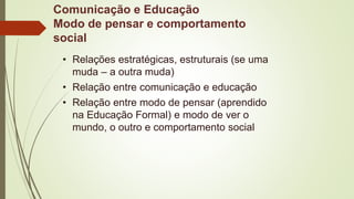 Comunicação e Educação
Modo de pensar e comportamento
social
• Relações estratégicas, estruturais (se uma
muda – a outra muda)
• Relação entre comunicação e educação
• Relação entre modo de pensar (aprendido
na Educação Formal) e modo de ver o
mundo, o outro e comportamento social
 