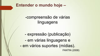 Entender o mundo hoje –
-compreensão de várias
linguagens
- expressão (publicação)
- em várias linguagens e
- em vários suportes (mídias).
FANTIN (2008)
 